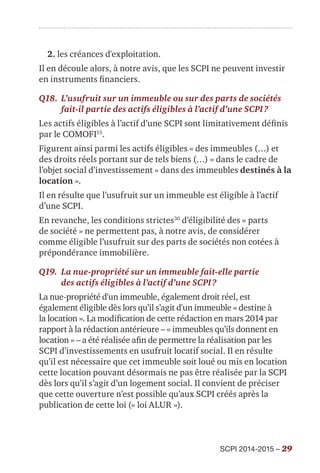 SCPI 2014-2015 – 29
2. les créances d'exploitation.
Il en découle alors, à notre avis, que les SCPI ne peuvent investir
en instruments financiers.
Q18.	L’usufruit sur un immeuble ou sur des parts de sociétés
fait-il partie des actifs éligibles à l’actif d’une SCPI ?
Les actifs éligibles à l’actif d’une SCPI sont limitativement définis
par le COMOFI15
.
Figurent ainsi parmi les actifs éligibles « des immeubles (…) et
des droits réels portant sur de tels biens (…) » dans le cadre de
l’objet social d’investissement « dans des immeubles destinés à la
location ».
Il en résulte que l’usufruit sur un immeuble est éligible à l’actif
d’une SCPI.
En revanche, les conditions strictes30
d’éligibilité des « parts
de société » ne permettent pas, à notre avis, de considérer
comme éligible l’usufruit sur des parts de sociétés non cotées à
prépondérance immobilière.
Q19.	La nue-propriété sur un immeuble fait-elle partie
des actifs éligibles à l’actif d’une SCPI ?
La nue-propriété d'un immeuble, également droit réel, est
également éligible dès lors qu’il s’agit d'un immeuble « destine à
la location ». La modification de cette rédaction en mars 2014 par
rapport à la rédaction antérieure – « immeubles qu’ils donnent en
location » – a été réalisée afin de permettre la réalisation par les
SCPI d’investissements en usufruit locatif social. Il en résulte
qu’il est nécessaire que cet immeuble soit loué ou mis en location
cette location pouvant désormais ne pas être réalisée par la SCPI
dès lors qu’il s’agit d’un logement social. Il convient de préciser
que cette ouverture n’est possible qu’aux SCPI créés après la
publication de cette loi (« loi ALUR »).
 