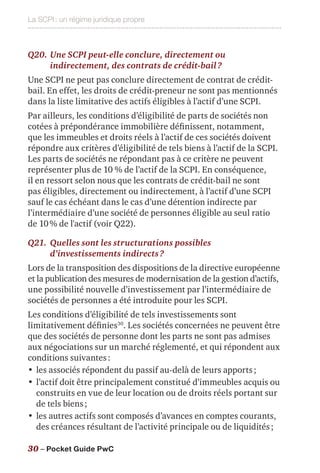La SCPI : un régime juridique propre
30 – Pocket Guide PwC
Q20.	Une SCPI peut-elle conclure, directement ou
indirectement, des contrats de crédit-bail ?
Une SCPI ne peut pas conclure directement de contrat de crédit-
bail. En effet, les droits de crédit-preneur ne sont pas mentionnés
dans la liste limitative des actifs éligibles à l’actif d’une SCPI.
Par ailleurs, les conditions d’éligibilité de parts de sociétés non
cotées à prépondérance immobilière définissent, notamment,
que les immeubles et droits réels à l’actif de ces sociétés doivent
répondre aux critères d’éligibilité de tels biens à l’actif de la SCPI.
Les parts de sociétés ne répondant pas à ce critère ne peuvent
représenter plus de 10 % de l’actif de la SCPI. En conséquence,
il en ressort selon nous que les contrats de crédit-bail ne sont
pas éligibles, directement ou indirectement, à l’actif d’une SCPI
sauf le cas échéant dans le cas d’une détention indirecte par
l’intermédiaire d’une société de personnes éligible au seul ratio
de 10 % de l'actif (voir Q22).
Q21.	Quelles sont les structurations possibles
d’investissements indirects ?
Lors de la transposition des dispositions de la directive européenne
et la publication des mesures de modernisation de la gestion d’actifs,
une possibilité nouvelle d’investissement par l’intermédiaire de
sociétés de personnes a été introduite pour les SCPI.
Les conditions d’éligibilité de tels investissements sont
limitativement définies30
. Les sociétés concernées ne peuvent être
que des sociétés de personne dont les parts ne sont pas admises
aux négociations sur un marché réglementé, et qui répondent aux
conditions suivantes :
•	les associés répondent du passif au-delà de leurs apports ;
•	l’actif doit être principalement constitué d’immeubles acquis ou
construits en vue de leur location ou de droits réels portant sur
de tels biens ;
•	les autres actifs sont composés d’avances en comptes courants,
des créances résultant de l’activité principale ou de liquidités ;
 