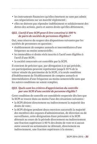 SCPI 2014-2015 – 31
•	les instruments financiers qu’elles émettent ne sont pas admis
aux négociations sur un marché réglementé ;
•	elles ne doivent pas répondre indéfiniment et solidairement des
dettes des actions, parts et autres droits qu’elles détiennent.
Q22.	L’actif d’une SCPI peut-il être constitué à 100 %
de parts de sociétés de personnes éligibles ?
Oui, sous réserve du respect des dispositions suivantes par les
sociétés de personnes en question :
•	établissement de comptes annuels et intermédiaires d’une
fréquence au moins semestrielle ;
•	les immeubles et droits réels inscrits à l’actif sont éligibles à
l’actif d’une SCPI ;
•	la société concernée est contrôlée par la SCPI.
Il convient de préciser que, par dérogation à ce qui précède,
ces participations peuvent représenter jusqu’à 10 % de la
valeur vénale du patrimoine de la SCPI, à la seule condition
d’établissement de l’établissement de comptes annuels et
intermédiaires d’une fréquence au moins semestrielle sans que
les autres conditions ne soient remplies.
Q23.	Quels sont les critères d’appréciation du contrôle
par une SCPI d’une société de personne éligible ?
Cette condition de contrôle est considérée respectée dès lors que
la SCPI se trouve dans au moins l’une des situations suivantes :
•	la SCPI détient directement ou indirectement la majorité des
droits de vote ;
•	la SCPI désigne pendant deux exercices successifs la majorité
des membres des organes d’administration, de direction ou de
surveillance, cette désignation étant présumée si la SCPI
détenait au cours de la période directement ou indirectement
une fraction supérieure à 40 % des droits de vote et si aucun
autre associé ou actionnaire ne détenait, directement ou
indirectement, une fraction supérieure à la sienne ;
 