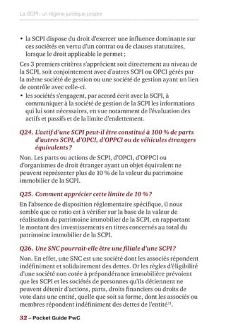 La SCPI : un régime juridique propre
32 – Pocket Guide PwC
•	la SCPI dispose du droit d’exercer une influence dominante sur
ces sociétés en vertu d’un contrat ou de clauses statutaires,
lorsque le droit applicable le permet ;
Ces 3 premiers critères s’apprécient soit directement au niveau de
la SCPI, soit conjointement avec d’autres SCPI ou OPCI gérés par
la même société de gestion ou une société de gestion ayant un lien
de contrôle avec celle-ci.
•	les sociétés s’engagent, par accord écrit avec la SCPI, à
communiquer à la société de gestion de la SCPI les informations
qui lui sont nécessaires, en vue notamment de l’évaluation des
actifs et passifs et de la limite d’endettement.
Q24.	L’actif d’une SCPI peut-il être constitué à 100 % de parts
d’autres SCPI, d’OPCI, d’OPPCI ou de véhicules étrangers
équivalents ?
Non. Les parts ou actions de SCPI, d’OPCI, d’OPPCI ou
d’organismes de droit étranger ayant un objet équivalent ne
peuvent représenter plus de 10 % de la valeur du patrimoine
immobilier de la SCPI.
Q25.	Comment apprécier cette limite de 10 % ?
En l’absence de disposition réglementaire spécifique, il nous
semble que ce ratio est à vérifier sur la base de la valeur de
réalisation du patrimoine immobilier de la SCPI, en rapportant
le montant des investissements en titres concernés au total du
patrimoine immobilier de la SCPI.
Q26.	Une SNC pourrait-elle être une filiale d’une SCPI ?
Non. En effet, une SNC est une société dont les associés répondent
indéfiniment et solidairement des dettes. Or les règles d’éligibilité
d’une société non cotée à prépondérance immobilière prévoient
que les SCPI et les sociétés de personnes qu’ils détiennent ne
peuvent détenir d’actions, parts, droits financiers ou droits de
vote dans une entité, quelle que soit sa forme, dont les associés ou
membres répondent indéfiniment des dettes de l’entité31
.
 