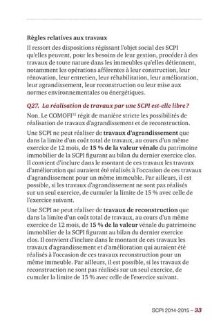SCPI 2014-2015 – 33
Règles relatives aux travaux
Il ressort des dispositions régissant l’objet social des SCPI
qu’elles peuvent, pour les besoins de leur gestion, procéder à des
travaux de toute nature dans les immeubles qu’elles détiennent,
notamment les opérations afférentes à leur construction, leur
rénovation, leur entretien, leur réhabilitation, leur amélioration,
leur agrandissement, leur reconstruction ou leur mise aux
normes environnementales ou énergétiques.
Q27.	 La réalisation de travaux par une SCPI est-elle libre ?
Non. Le COMOFI32
régit de manière stricte les possibilités de
réalisation de travaux d’agrandissement et de reconstruction.
Une SCPI ne peut réaliser de travaux d’agrandissement que
dans la limite d’un coût total de travaux, au cours d’un même
exercice de 12 mois, de 15 % de la valeur vénale du patrimoine
immobilier de la SCPI figurant au bilan du dernier exercice clos.
Il convient d’inclure dans le montant de ces travaux les travaux
d’amélioration qui auraient été réalisés à l’occasion de ces travaux
d’agrandissement pour un même immeuble. Par ailleurs, il est
possible, si les travaux d’agrandissement ne sont pas réalisés
sur un seul exercice, de cumuler la limite de 15 % avec celle de
l’exercice suivant.
Une SCPI ne peut réaliser de travaux de reconstruction que
dans la limite d’un coût total de travaux, au cours d’un même
exercice de 12 mois, de 15 % de la valeur vénale du patrimoine
immobilier de la SCPI figurant au bilan du dernier exercice
clos. Il convient d’inclure dans le montant de ces travaux les
travaux d’agrandissement et d’amélioration qui auraient été
réalisés à l’occasion de ces travaux reconstruction pour un
même immeuble. Par ailleurs, il est possible, si les travaux de
reconstruction ne sont pas réalisés sur un seul exercice, de
cumuler la limite de 15 % avec celle de l’exercice suivant.
 