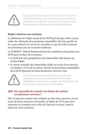 La SCPI : un régime juridique propre
34 – Pocket Guide PwC
Il est possible de déroger à la limite de 15 % pour la
réalisation de travaux de reconstruction totale ou
partielle en cas de force majeure ou lorsqu’ils sont
imposés par un changement de réglementation.
Règles relatives aux cessions
La définition de l’objet social d’une SCPI prévoit que celle-ci peut
céder des éléments de patrimoine immobilier dès lors qu'elle ne
les a pas achetés en vue de les revendre et que de telles cessions
ne présentent pas un caractère habituel.
Le COMOFI32
définit limitativement les conditions auxquelles une
SCPI peut réaliser des cessions :
•	la SCPI doit être propriétaire de l’immeuble cédé depuis au
moins 5 ans ;
•	la valeur cumulée des immeubles cédés au cours d’un exercice
est limitée à 15 % de la valeur vénale du patrimoine immobilier
de la SCPI figurant au bilan du dernier exercice clos.
Cette limitation des possibilités de cessions ne
s’applique pas à la nue-propriété d’immeubles
d’habitation acquis dans le cadre des dispositions du
Code de la construction et de l’habitat.
Q28.	Est-il possible de cumuler les limites de cessions
sur plusieurs exercices ?
Oui. Si aucune cession n’est réalisée au titre d’un exercice, ou au
cours de deux exercices successifs, la limite de 15 % peut être
reportée ou cumulée avec celle de l’exercice suivant, dans la
limite de trois exercices.
 