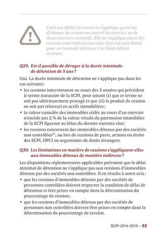 SCPI 2014-2015 – 35
Cette possibilité de cumul ne s’applique qu’en cas
d’absence de cession au cours d’un exercice, ou de
deux exercices successifs. Elle ne s’applique pas si des
cessions sont réalisées au cours d’un exercice donné
pour un montant inférieur à la limite définie
ci-avant.
Q29.	Est-il possible de déroger à la durée minimale
de détention de 5 ans ?
Oui. La durée minimale de détention ne s’applique pas dans les
cas suivants :
•	les cessions interviennent au cours des 3 années qui précèdent
le terme statutaire de la SCPI, pour autant (i) que ce terme ne
soit pas ultérieurement prorogé et que (ii) le produit de cession
ne soit pas réinvesti en actifs immobiliers ;
•	la valeur cumulée des immeubles cédés au cours d’un exercice
n’excède pas 2 % de la valeur vénale du patrimoine immobilier
de la SCPI figurant au bilan du dernier exercice clos ;
•	les cessions concernent des immeubles détenus par des sociétés
non contrôlées33
, ou lors de cessions de parts, actions ou droits
des SCPI, OPCI ou organismes de droits étrangers.
Q30.	Les limitations en matière de cessions s’appliquent-elles
aux immeubles détenus de manière indirecte ?
Les dispositions réglementaires applicables prévoient que le délai
minimal de détention ne s’applique pas aux cessions d’immeubles
détenus par des sociétés non contrôlées. Il en résulte à notre avis :
•	que les cessions d’immeubles détenus par des sociétés de
personnes contrôlées doivent respecter la condition de délai de
détention et être prises en compte dans la détermination du
pourcentage de cession ;
•	que les cessions d’immeubles détenus par des sociétés de
personnes non contrôlées doivent être prises en compte dans la
détermination du pourcentage de cession.
 