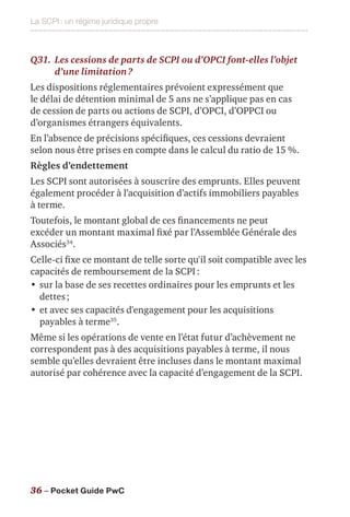 La SCPI : un régime juridique propre
36 – Pocket Guide PwC
Q31.	Les cessions de parts de SCPI ou d’OPCI font-elles l’objet
d’une limitation ?
Les dispositions réglementaires prévoient expressément que
le délai de détention minimal de 5 ans ne s’applique pas en cas
de cession de parts ou actions de SCPI, d’OPCI, d’OPPCI ou
d’organismes étrangers équivalents.
En l’absence de précisions spécifiques, ces cessions devraient
selon nous être prises en compte dans le calcul du ratio de 15 %.
Règles d’endettement
Les SCPI sont autorisées à souscrire des emprunts. Elles peuvent
également procéder à l’acquisition d’actifs immobiliers payables
à terme.
Toutefois, le montant global de ces financements ne peut
excéder un montant maximal fixé par l’Assemblée Générale des
Associés34
.
Celle-ci fixe ce montant de telle sorte qu'il soit compatible avec les
capacités de remboursement de la SCPI :
•	sur la base de ses recettes ordinaires pour les emprunts et les
dettes ;
•	et avec ses capacités d'engagement pour les acquisitions
payables à terme35
.
Même si les opérations de vente en l’état futur d’achèvement ne
correspondent pas à des acquisitions payables à terme, il nous
semble qu’elles devraient être incluses dans le montant maximal
autorisé par cohérence avec la capacité d’engagement de la SCPI.
 