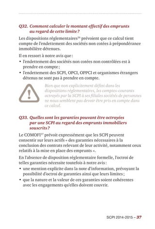 SCPI 2014-2015 – 37
Q32.	Comment calculer le montant effectif des emprunts
au regard de cette limite ?
Les dispositions réglementaires36
prévoient que ce calcul tient
compte de l’endettement des sociétés non cotées à prépondérance
immobilière détenues.
Il en ressort à notre avis que :
•	l’endettement des sociétés non cotées non contrôlées est à
prendre en compte ;
•	l’endettement des SCPI, OPCI, OPPCI et organismes étrangers
détenus ne sont pas à prendre en compte.
Bien que non explicitement défini dans les
dispositions réglementaires, les comptes-courants
octroyés par la SCPI à ses filiales sociétés de personnes
ne nous semblent pas devoir être pris en compte dans
ce calcul.
Q33.	Quelles sont les garanties pouvant être octroyées
par une SCPI au regard des emprunts immobiliers
souscrits ?
Le COMOFI37
prévoit expressément que les SCPI peuvent
consentir sur leurs actifs « des garanties nécessaires à la
conclusion des contrats relevant de leur activité, notamment ceux
relatifs à la mise en place des emprunts ».
En l’absence de disposition réglementaire formelle, l’octroi de
telles garanties nécessite toutefois à notre avis :
•	une mention explicite dans la note d’information, prévoyant la
possibilité d’octroi de garanties ainsi que leurs limites ;
•	que la nature et la valeur de ces garanties soient cohérentes
avec les engagements qu’elles doivent couvrir.
 