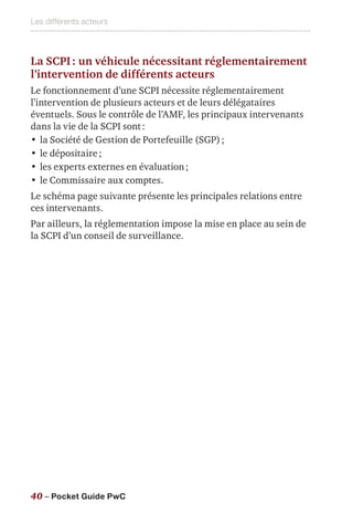 Les différents acteurs
40 – Pocket Guide PwC
La SCPI : un véhicule nécessitant réglementairement
l’intervention de différents acteurs
Le fonctionnement d’une SCPI nécessite réglementairement
l’intervention de plusieurs acteurs et de leurs délégataires
éventuels. Sous le contrôle de l’AMF, les principaux intervenants
dans la vie de la SCPI sont :
•	la Société de Gestion de Portefeuille (SGP) ;
•	le dépositaire ;
•	les experts externes en évaluation ;
•	le Commissaire aux comptes.
Le schéma page suivante présente les principales relations entre
ces intervenants.
Par ailleurs, la réglementation impose la mise en place au sein de
la SCPI d’un conseil de surveillance.
 