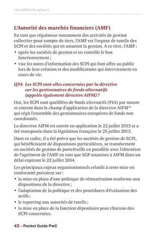 Les différents acteurs
42 – Pocket Guide PwC
L’Autorité des marchés financiers (AMF)
En tant que régulateur notamment des activités de gestion
collective pour compte de tiers, l’AMF est l’organe de tutelle des
SCPI et des sociétés qui en assurent la gestion. A ce titre, l’AMF :
•	agrée les sociétés de gestion et en contrôle le bon
fonctionnement ;
•	vise les notes d’information des SCPI qui font offre au public
lors de leur création et des modifications qui interviennent en
cours de vie.
Q34.	Les SCPI sont-elles concernées par la directive
sur les gestionnaires de fonds alternatifs
(appelée également directive AIFM) ?
Oui, les SCPI sont qualifiées de fonds alternatifs (FIA) par nature
et entrent dans le champ d’application de la directive AIFM38
qui régit l’ensemble des gestionnaires européens de fonds non
coordonnés.
La directive AIFM est entrée en application le 22 juillet 2013 et a
été transposée dans la législation française le 25 juillet 2013.
Dans ce cadre, il a été prévu que les sociétés de gestion de SCPI,
qui bénéficiaient de dispositions particulières, se transforment
en sociétés de gestion de portefeuille en parallèle avec l’obtention
de l’agrément de l’AMF en tant que SGP soumises à AIFM dans un
délai expirant le 22 juillet 2014.
Les principaux enjeux organisationnels relatifs à cette mise en
conformité portaient sur :
•	la mise en place d’une politique de rémunération conforme aux
dispositions de la directive ;
•	l’adaptation de la politique et des procédures d’évaluation des
actifs ;
•	le reporting aux autorités de tutelle ;
•	la mise en place de la fonction dépositaire pour chacune des
SCPI concernées.
 