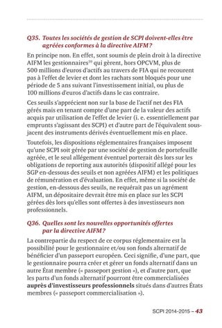 SCPI 2014-2015 – 43
Q35.	Toutes les sociétés de gestion de SCPI doivent-elles être
agréées conformes à la directive AIFM ?
En principe non. En effet, sont soumis de plein droit à la directive
AIFM les gestionnaires39
qui gèrent, hors OPCVM, plus de
500 millions d’euros d’actifs au travers de FIA qui ne recourent
pas à l’effet de levier et dont les rachats sont bloqués pour une
période de 5 ans suivant l’investissement initial, ou plus de
100 millions d'euros d’actifs dans le cas contraire.
Ces seuils s’apprécient non sur la base de l’actif net des FIA
gérés mais en tenant compte d’une part de la valeur des actifs
acquis par utilisation de l’effet de levier (i. e. essentiellement par
emprunts s’agissant des SCPI) et d’autre part de l’équivalent sous-
jacent des instruments dérivés éventuellement mis en place.
Toutefois, les dispositions réglementaires françaises imposent
qu’une SCPI soit gérée par une société de gestion de portefeuille
agréée, et le seul allégement éventuel porterait dès lors sur les
obligations de reporting aux autorités (dispositif allégé pour les
SGP en-dessous des seuils et non agréées AIFM) et les politiques
de rémunération et d’évaluation. En effet, même si la société de
gestion, en-dessous des seuils, ne requérait pas un agrément
AIFM, un dépositaire devrait être mis en place sur les SCPI
gérées dès lors qu’elles sont offertes à des investisseurs non
professionnels.
Q36.	Quelles sont les nouvelles opportunités offertes
par la directive AIFM ?
La contrepartie du respect de ce corpus réglementaire est la
possibilité pour le gestionnaire et/ou son fonds alternatif de
bénéficier d’un passeport européen. Ceci signifie, d’une part, que
le gestionnaire pourra créer et gérer un fonds alternatif dans un
autre État membre (« passeport gestion »), et d’autre part, que
les parts d’un fonds alternatif pourront être commercialisées
auprès d’investisseurs professionnels situés dans d’autres États
membres (« passeport commercialisation »).
 