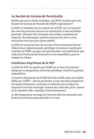 SCPI 2014-2015 – 45
La Société de Gestion de Portefeuille
Quelle que soit sa forme juridique, une SCPI est gérée par une
Société de Gestion de Portefeuille (SGP) réglementée40
.
La SGP est nommée par les statuts de la SCPI, ou à la majorité
des voix des associés présents ou représentés à une assemblée
générale. Elle peut être révoquée aux mêmes conditions de
majorité, des dommages-intérêts pouvant être dus si cette
révocation n’est pas pour justes motifs.
La SGP est un prestataire de services d’investissement faisant
l’objet d’une réglementation spécifique et soumise à agrément/
contrôle de l’AMF, qui gère des portefeuilles tant individuels que
collectifs d’instruments financiers et/ou immobiliers pour le
compte de clients.
Conditions d’agrément de la SGP
La SGP de SCPI est agréée par l’AMF sur la base d’un dossier
intégrant un programme d’activité spécifique relatif à la gestion
immobilière.
Le dossier d’agrément de la SGP doit être établi selon un modèle
défini par l’AMF41
, afin de permettre à cette dernière d’apprécier
les moyens financiers, humains et matériels mis en place au
regard de l’activité envisagée (nature des véhicules gérés, nature
de la clientèle cible, stratégies d’investissement).
Le développement envisagé de l’activité doit être présenté sous
forme d’un business plan détaillé sur 3 ans.
 