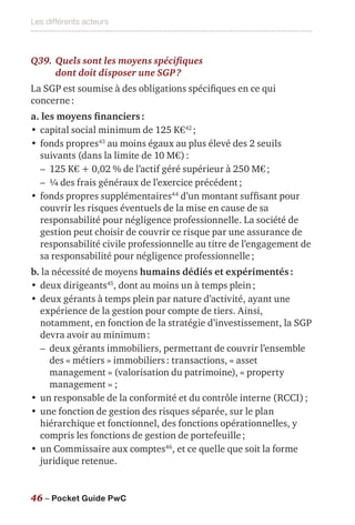 Les différents acteurs
46 – Pocket Guide PwC
Q39.	Quels sont les moyens spécifiques
dont doit disposer une SGP ?
La SGP est soumise à des obligations spécifiques en ce qui
concerne :
a. les moyens financiers :
•	capital social minimum de 125 K€42
 ;
•	fonds propres43
au moins égaux au plus élevé des 2 seuils
suivants (dans la limite de 10 M€) :
–– 125 K€ + 0,02 % de l’actif géré supérieur à 250 M€ ;
–– ¼ des frais généraux de l’exercice précédent ;
•	fonds propres supplémentaires44
d’un montant suffisant pour
couvrir les risques éventuels de la mise en cause de sa
responsabilité pour négligence professionnelle. La société de
gestion peut choisir de couvrir ce risque par une assurance de
responsabilité civile professionnelle au titre de l’engagement de
sa responsabilité pour négligence professionnelle ;
b. la nécessité de moyens humains dédiés et expérimentés :
•	deux dirigeants45
, dont au moins un à temps plein ;
•	deux gérants à temps plein par nature d’activité, ayant une
expérience de la gestion pour compte de tiers. Ainsi,
notamment, en fonction de la stratégie d’investissement, la SGP
devra avoir au minimum :
–– deux gérants immobiliers, permettant de couvrir l’ensemble
des « métiers » immobiliers : transactions, « asset
management » (valorisation du patrimoine), « property
management » ;
•	un responsable de la conformité et du contrôle interne (RCCI) ;
•	une fonction de gestion des risques séparée, sur le plan
hiérarchique et fonctionnel, des fonctions opérationnelles, y
compris les fonctions de gestion de portefeuille ;
•	un Commissaire aux comptes46
, et ce quelle que soit la forme
juridique retenue.
 