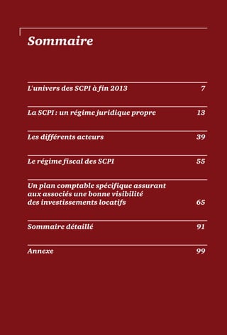 Sommaire
L'univers des SCPI à fin 2013	 7
La SCPI : un régime juridique propre	 13
Les différents acteurs	 39
Le régime fiscal des SCPI	 55
Un plan comptable spécifique assurant
aux associés une bonne visibilité
des investissements locatifs	 65
Sommaire détaillé	 91
Annexe	99
 
