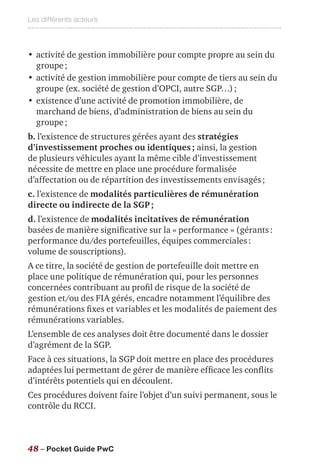 Les différents acteurs
48 – Pocket Guide PwC
•	activité de gestion immobilière pour compte propre au sein du
groupe ;
•	activité de gestion immobilière pour compte de tiers au sein du
groupe (ex. société de gestion d’OPCI, autre SGP…) ;
•	existence d’une activité de promotion immobilière, de
marchand de biens, d’administration de biens au sein du
groupe ;
b. l’existence de structures gérées ayant des stratégies
d’investissement proches ou identiques ; ainsi, la gestion
de plusieurs véhicules ayant la même cible d’investissement
nécessite de mettre en place une procédure formalisée
d’affectation ou de répartition des investissements envisagés ;
c. l’existence de modalités particulières de rémunération
directe ou indirecte de la SGP ;
d. l’existence de modalités incitatives de rémunération
basées de manière significative sur la « performance » (gérants :
performance du/des portefeuilles, équipes commerciales :
volume de souscriptions).
A ce titre, la société de gestion de portefeuille doit mettre en
place une politique de rémunération qui, pour les personnes
concernées contribuant au profil de risque de la société de
gestion et/ou des FIA gérés, encadre notamment l’équilibre des
rémunérations fixes et variables et les modalités de paiement des
rémunérations variables.
L’ensemble de ces analyses doit être documenté dans le dossier
d’agrément de la SGP.
Face à ces situations, la SGP doit mettre en place des procédures
adaptées lui permettant de gérer de manière efficace les conflits
d’intérêts potentiels qui en découlent.
Ces procédures doivent faire l’objet d’un suivi permanent, sous le
contrôle du RCCI.
 
