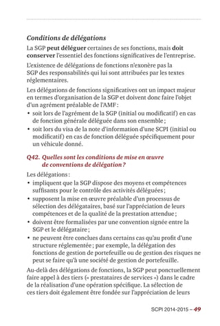 SCPI 2014-2015 – 49
Conditions de délégations
La SGP peut déléguer certaines de ses fonctions, mais doit
conserver l’essentiel des fonctions significatives de l’entreprise.
L’existence de délégations de fonctions n’exonère pas la
SGP des responsabilités qui lui sont attribuées par les textes
réglementaires.
Les délégations de fonctions significatives ont un impact majeur
en termes d’organisation de la SGP et doivent donc faire l’objet
d’un agrément préalable de l’AMF :
•	soit lors de l’agrément de la SGP (initial ou modificatif) en cas
de fonction générale déléguée dans son ensemble ;
•	soit lors du visa de la note d’information d’une SCPI (initial ou
modificatif) en cas de fonction déléguée spécifiquement pour
un véhicule donné.
Q42.	Quelles sont les conditions de mise en œuvre
de conventions de délégation ?
Les délégations :
•	impliquent que la SGP dispose des moyens et compétences
suffisants pour le contrôle des activités déléguées ;
•	supposent la mise en œuvre préalable d’un processus de
sélection des délégataires, basé sur l’appréciation de leurs
compétences et de la qualité de la prestation attendue ;
•	doivent être formalisées par une convention signée entre la
SGP et le délégataire ;
•	ne peuvent être conclues dans certains cas qu’au profit d’une
structure réglementée ; par exemple, la délégation des
fonctions de gestion de portefeuille ou de gestion des risques ne
peut se faire qu’à une société de gestion de portefeuille.
Au-delà des délégations de fonctions, la SGP peut ponctuellement
faire appel à des tiers (« prestataires de services ») dans le cadre
de la réalisation d’une opération spécifique. La sélection de
ces tiers doit également être fondée sur l’appréciation de leurs
 
