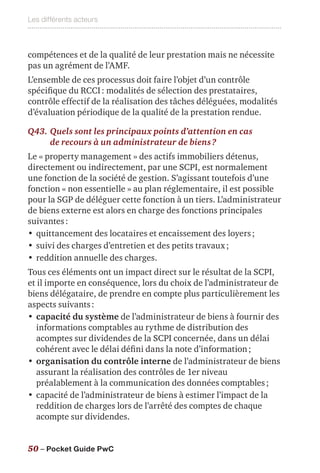Les différents acteurs
50 – Pocket Guide PwC
compétences et de la qualité de leur prestation mais ne nécessite
pas un agrément de l’AMF.
L’ensemble de ces processus doit faire l’objet d’un contrôle
spécifique du RCCI : modalités de sélection des prestataires,
contrôle effectif de la réalisation des tâches déléguées, modalités
d’évaluation périodique de la qualité de la prestation rendue.
Q43.	Quels sont les principaux points d’attention en cas
de recours à un administrateur de biens ?
Le « property management » des actifs immobiliers détenus,
directement ou indirectement, par une SCPI, est normalement
une fonction de la société de gestion. S’agissant toutefois d’une
fonction « non essentielle » au plan réglementaire, il est possible
pour la SGP de déléguer cette fonction à un tiers. L’administrateur
de biens externe est alors en charge des fonctions principales
suivantes :
•	quittancement des locataires et encaissement des loyers ;
•	suivi des charges d’entretien et des petits travaux ;
•	reddition annuelle des charges.
Tous ces éléments ont un impact direct sur le résultat de la SCPI,
et il importe en conséquence, lors du choix de l’administrateur de
biens délégataire, de prendre en compte plus particulièrement les
aspects suivants :
•	capacité du système de l’administrateur de biens à fournir des
informations comptables au rythme de distribution des
acomptes sur dividendes de la SCPI concernée, dans un délai
cohérent avec le délai défini dans la note d’information ;
•	organisation du contrôle interne de l’administrateur de biens
assurant la réalisation des contrôles de 1er niveau
préalablement à la communication des données comptables ;
•	capacité de l’administrateur de biens à estimer l’impact de la
reddition de charges lors de l’arrêté des comptes de chaque
acompte sur dividendes.
 