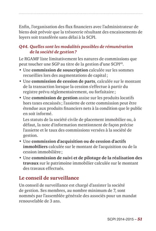 SCPI 2014-2015 – 51
Enfin, l’organisation des flux financiers avec l’administrateur de
biens doit prévoir que la trésorerie résultant des encaissements de
loyers soit transférée sans délai à la SCPI.
Q44.	Quelles sont les modalités possibles de rémunération
de la société de gestion ?
Le RGAMF liste limitativement les natures de commissions que
peut toucher une SGP au titre de la gestion d’une SCPI49
.
•	Une commission de souscription calculée sur les sommes
recueillies lors des augmentations de capital ;
•	Une commission de cession de parts, calculée sur le montant
de la transaction lorsque la cession s'effectue à partir du
registre prévu réglementairement, ou forfaitaire ;
•	Une commission de gestion assise sur les produits locatifs
hors taxes encaissés ; l'assiette de cette commission peut être
étendue aux produits financiers nets à la condition que le public
en soit informé.
Les statuts de la société civile de placement immobilier ou, à
défaut, la note d'information mentionnent de façon précise
l'assiette et le taux des commissions versées à la société de
gestion.
•	Une commission d'acquisition ou de cession d'actifs
immobiliers calculée sur le montant de l'acquisition ou de la
cession immobilière ;
•	Une commission de suivi et de pilotage de la réalisation des
travaux sur le patrimoine immobilier calculée sur le montant
des travaux effectués.
Le conseil de surveillance
Un conseil de surveillance est chargé d’assister la société
de gestion. Ses membres, au nombre minimum de 7, sont
nommés par l’assemblée générale des associés pour un mandat
renouvelable de 3 ans.
 