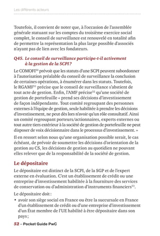 Les différents acteurs
52 – Pocket Guide PwC
Toutefois, il convient de noter que, à l'occasion de l’assemblée
générale statuant sur les comptes du troisième exercice social
complet, le conseil de surveillance est renouvelé en totalité afin
de permettre la représentation la plus large possible d'associés
n’ayant pas de lien avec les fondateurs.
Q45.	Le conseil de surveillance participe-t-il activement
à la gestion de la SCPI ?
Le COMOFI50
prévoit que les statuts d’une SCPI peuvent subordonner
à l’autorisation préalable du conseil de surveillance la conclusion
de certaines opérations, à énumérer dans les statuts. Toutefois,
le RGAMF51
précise que le conseil de surveillance s’abstient de
tout acte de gestion. Enfin, l’AMF précise52
qu’une société de
gestion de portefeuille « prend ses décisions d’investissement
de façon indépendante. Tout comité regroupant des personnes
externes à l’équipe de gestion, seule habilitée à prendre les décisions
d’investissement, ne peut dès lors n’avoir qu’un rôle consultatif. Ainsi
un comité regroupant porteurs/actionnaires, experts externes ou
tout autre tiers extérieur à la société de gestion de portefeuille ne peut
disposer de voix décisionnaire dans le processus d’investissement. »
Il en ressort selon nous qu’une organisation possible serait, le cas
échéant, de prévoir de soumettre les décisions d’orientation de la
gestion au CS, les décisions de gestion au quotidien ne pouvant
elles relever que de la responsabilité de la société de gestion.
Le dépositaire
Le dépositaire est distinct de la SCPI, de la SGP et de l’expert
externe en évaluation. C’est un établissement de crédit ou une
entreprise d’investissement habilitée à la fourniture des services
de conservation ou d’administration d’instruments financiers53
.
Le dépositaire doit :
•	avoir son siège social en France ou être la succursale en France
d’un établissement de crédit ou d’une entreprise d’investissement
d’un État membre de l’UE habilité à être dépositaire dans son
pays ;
 