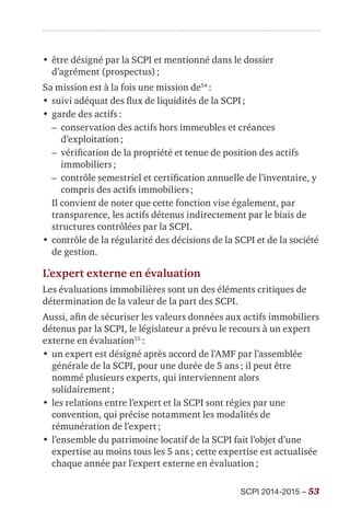 SCPI 2014-2015 – 53
•	être désigné par la SCPI et mentionné dans le dossier
d’agrément (prospectus) ;
Sa mission est à la fois une mission de54
 :
•	suivi adéquat des flux de liquidités de la SCPI ;
•	garde des actifs :
–– conservation des actifs hors immeubles et créances
d’exploitation ;
–– vérification de la propriété et tenue de position des actifs
immobiliers ;
–– contrôle semestriel et certification annuelle de l’inventaire, y
compris des actifs immobiliers ;
Il convient de noter que cette fonction vise également, par
transparence, les actifs détenus indirectement par le biais de
structures contrôlées par la SCPI.
•	contrôle de la régularité des décisions de la SCPI et de la société
de gestion.
L’expert externe en évaluation
Les évaluations immobilières sont un des éléments critiques de
détermination de la valeur de la part des SCPI.
Aussi, afin de sécuriser les valeurs données aux actifs immobiliers
détenus par la SCPI, le législateur a prévu le recours à un expert
externe en évaluation55
 :
•	un expert est désigné après accord de l’AMF par l’assemblée
générale de la SCPI, pour une durée de 5 ans ; il peut être
nommé plusieurs experts, qui interviennent alors
solidairement ;
•	les relations entre l’expert et la SCPI sont régies par une
convention, qui précise notamment les modalités de
rémunération de l’expert ;
•	l’ensemble du patrimoine locatif de la SCPI fait l’objet d’une
expertise au moins tous les 5 ans ; cette expertise est actualisée
chaque année par l'expert externe en évaluation ;
 