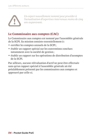 Les différents acteurs
54 – Pocket Guide PwC
Un expert nouvellement nommé peut procéder à
l’actualisation d’expertises intervenues moins de cinq
ans auparavant.
Le Commissaire aux comptes (CAC)
Le Commissaire aux comptes est nommé par l’assemblée générale
de la SCPI. Sa mission consiste essentiellement à :
•	certifier les comptes annuels de la SCPI ;
•	établir un rapport spécial sur les conventions conclues
notamment avec la société de gestion ;
•	établir un rapport sur les opérations de distribution d’acomptes
de la SCPI.
Par ailleurs, aucune réévaluation d'actif ne peut être effectuée
sans qu'un rapport spécial à l'assemblée générale ait été
préalablement présenté par les commissaires aux comptes et
approuvé par celle-ci.
 