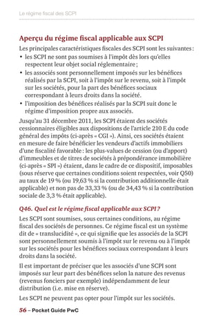 Le régime fiscal des SCPI
56 – Pocket Guide PwC
Aperçu du régime fiscal applicable aux SCPI
Les principales caractéristiques fiscales des SCPI sont les suivantes :
•	les SCPI ne sont pas soumises à l’impôt dès lors qu’elles
respectent leur objet social réglementaire ;
•	les associés sont personnellement imposés sur les bénéfices
réalisés par la SCPI, soit à l’impôt sur le revenu, soit à l’impôt
sur les sociétés, pour la part des bénéfices sociaux
correspondant à leurs droits dans la société.
•	l’imposition des bénéfices réalisés par la SCPI suit donc le
régime d’imposition propre aux associés.
Jusqu’au 31 décembre 2011, les SCPI étaient des sociétés
cessionnaires éligibles aux dispositions de l’article 210 E du code
général des impôts (ci-après « CGI »). Ainsi, ces sociétés étaient
en mesure de faire bénéficier les vendeurs d’actifs immobiliers
d’une fiscalité favorable : les plus-values de cession (ou d’apport)
d’immeubles et de titres de sociétés à prépondérance immobilière
(ci-après « SPI ») étaient, dans le cadre de ce dispositif, imposables
(sous réserve que certaines conditions soient respectées, voir Q50)
au taux de 19 % (ou 19,63 % si la contribution additionnelle était
applicable) et non pas de 33,33 % (ou de 34,43 % si la contribution
sociale de 3,3 % était applicable).
Q46.	Quel est le régime fiscal applicable aux SCPI ?
Les SCPI sont soumises, sous certaines conditions, au régime
fiscal des sociétés de personnes. Ce régime fiscal est un système
dit de « translucidité », ce qui signifie que les associés de la SCPI
sont personnellement soumis à l’impôt sur le revenu ou à l’impôt
sur les sociétés pour les bénéfices sociaux correspondant à leurs
droits dans la société.
Il est important de préciser que les associés d’une SCPI sont
imposés sur leur part des bénéfices selon la nature des revenus
(revenus fonciers par exemple) indépendamment de leur
distribution (i.e. mise en réserve).
Les SCPI ne peuvent pas opter pour l’impôt sur les sociétés.
 