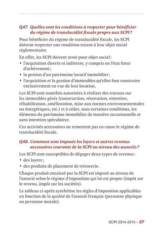 SCPI 2014-2015 – 57
Q47.	 Quelles sont les conditions à respecter pour bénéficier
du régime de translucidité fiscale propre aux SCPI ?
Pour bénéficier du régime de translucidité fiscale, les SCPI
doivent respecter une condition tenant à leur objet social
réglementaire.
En effet, les SCPI doivent avoir pour objet social :
•	l’acquisition directe et indirecte, y compris en l’état futur
d’achèvement ;
•	la gestion d’un patrimoine locatif immobilier ;
•	l’acquisition et la gestion d’immeubles qu’elles font construire
exclusivement en vue de leur location.
Les SCPI sont toutefois autorisées à réaliser des travaux sur
les immeubles gérés (construction, rénovation, entretien,
réhabilitation, amélioration, mise aux normes environnementales
ou énergétiques, etc.) et à céder, sous certaines conditions, les
éléments du patrimoine immobilier de manière occasionnelle et
sans intention spéculative.
Ces activités accessoires ne remettent pas en cause le régime de
translucidité fiscale.
Q48.	Comment sont imposés les loyers et autres revenus
accessoires courants de la SCPI au niveau des associés ?
Les SCPI sont susceptibles de dégager deux types de revenus :
•	des loyers ;
•	des produits de placement de trésorerie.
Chaque produit encaissé par la SCPI est imposé au niveau de
l’associé selon le régime d’imposition qui lui est propre (impôt sur
le revenu, impôt sur les sociétés).
Le tableau ci-après synthétise les règles d’imposition applicables
en fonction de la qualité de l’associé français (personne physique
ou personne morale).
 