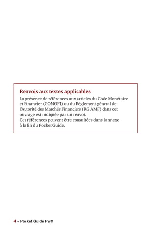 4 – Pocket Guide PwC
Renvois aux textes applicables
La présence de références aux articles du Code Monétaire
et Financier (COMOFI) ou du Règlement général de
l’Autorité des Marchés Financiers (RG AMF) dans cet
ouvrage est indiquée par un renvoi.
Ces références peuvent être consultées dans l’annexe
à la fin du Pocket Guide.
 