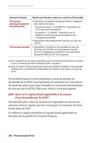 Le régime fiscal des SCPI
58 – Pocket Guide PwC
Associé français Quote-part de plus-value sur cession d’immeuble
Personnes
physiques (gestion
de patrimoine)
• Imposition au barème progressif dans la catégorie
des revenus fonciers :
- Si revenus bruts  à 15 000 € (1) : Imposition sur
70 % des loyers encaissés ;
- Si revenus  à 15 000 € : Imposition sur la
différence entre les loyers encaissés et les
charges de propriété.
• Application des prélèvements sociaux au taux de
15,5 %.
Personnes morales • Imposition à l’impôt sur les sociétés au taux de
33,1/3 % (ou 34,43 % si la contribution sociale
de 3,3 % s’applique ou de 38 % si la contribution
exceptionnelle de 10,7 % se rajoute)
(1) Et si l’associé est en plus propriétaire d’un immeuble qu’il donne en location
nue et n’investit pas dans certaines SCPI « fiscales ».
(2) Pour les foyers fiscaux percevant moins de 2 000 € d’intérêts, il est possible
d’opter pour un prélèvement libératoire de l’impôt sur le revenu au taux de
24 %.
Si corrélativement à cette imposition, l’associé perçoit un
dividende de la SCPI correspondant au montant ou à une partie
du montant quote-part (par exemple en cas de provisionnement
de travaux par la SCPI) déjà taxé, celui-ci n’est pas imposé.
Q49.	Quel est le régime fiscal applicable à la cession
d’un immeuble par la SCPI ?
L’éventuelle plus-value de cession est imposable au niveau des
associés selon le régime qui leur est propre et à hauteur de leurs
droits dans la SCPI.
Le tableau ci-après synthétise le régime fiscal applicable en
fonction de la qualité de l’associé français.
 