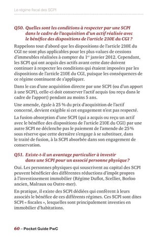 Le régime fiscal des SCPI
60 – Pocket Guide PwC
Q50.	Quelles sont les conditions à respecter par une SCPI
dans le cadre de l’acquisition d’un actif réalisée avec
le bénéfice des dispositions de l’article 210E du CGI ?
Rappelons tout d’abord que les dispositions de l’article 210E du
CGI ne sont plus applicables pour les plus-values de cessions
d’immeubles réalisées à compter du 1er
janvier 2012. Cependant,
les SCPI qui ont acquis des actifs avant cette date doivent
continuer à respecter les conditions qui étaient imposées par les
dispositions de l’article 210E du CGI, puisque les conséquences de
ce régime continuent de s’appliquer.
Dans le cas d’une acquisition directe par une SCPI (ou d’un apport
à une SCPI), celle-ci doit conserver l’actif acquis (ou reçu dans le
cadre de l’apport) pendant au moins 5 ans.
Une amende, égale à 25 % du prix d’acquisition de l’actif
concerné, devient exigible si cet engagement n’est pas respecté.
La fusion-absorption d’une SCPI (qui a acquis ou reçu un actif
avec le bénéfice des dispositions de l’article 210E du CGI) par une
autre SCPI ne déclenche pas le paiement de l’amende de 25 %
sous réserve que cette dernière s’engage à se substituer, dans
le traité de fusion, à la SCPI absorbée dans son engagement de
conservation.
Q51.	Existe-t-il un avantage particulier à investir
dans une SCPI pour un associé personne physique ?
Oui. Les personnes physiques qui souscrivent au capital des SCPI
peuvent bénéficier des différentes réductions d’impôt propres
à l’investissement immobilier (Régime Duflot, Scellier, Borloo
ancien, Malraux ou Outre-mer).
En pratique, il existe des SCPI dédiées qui confèrent à leurs
associés le bénéfice de ces différents régimes. Ces SCPI sont dites
SCPI « fiscales », lesquelles sont principalement investies en
immobilier d’habitations.
 