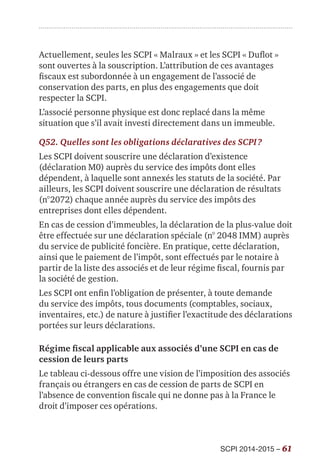SCPI 2014-2015 – 61
Actuellement, seules les SCPI « Malraux » et les SCPI « Duflot »
sont ouvertes à la souscription. L’attribution de ces avantages
fiscaux est subordonnée à un engagement de l’associé de
conservation des parts, en plus des engagements que doit
respecter la SCPI.
L’associé personne physique est donc replacé dans la même
situation que s’il avait investi directement dans un immeuble.
Q52. Quelles sont les obligations déclaratives des SCPI ?
Les SCPI doivent souscrire une déclaration d’existence
(déclaration M0) auprès du service des impôts dont elles
dépendent, à laquelle sont annexés les statuts de la société. Par
ailleurs, les SCPI doivent souscrire une déclaration de résultats
(n°2072) chaque année auprès du service des impôts des
entreprises dont elles dépendent.
En cas de cession d’immeubles, la déclaration de la plus-value doit
être effectuée sur une déclaration spéciale (n° 2048 IMM) auprès
du service de publicité foncière. En pratique, cette déclaration,
ainsi que le paiement de l’impôt, sont effectués par le notaire à
partir de la liste des associés et de leur régime fiscal, fournis par
la société de gestion.
Les SCPI ont enfin l’obligation de présenter, à toute demande
du service des impôts, tous documents (comptables, sociaux,
inventaires, etc.) de nature à justifier l’exactitude des déclarations
portées sur leurs déclarations.
Régime fiscal applicable aux associés d’une SCPI en cas de
cession de leurs parts
Le tableau ci-dessous offre une vision de l’imposition des associés
français ou étrangers en cas de cession de parts de SCPI en
l’absence de convention fiscale qui ne donne pas à la France le
droit d’imposer ces opérations.
 