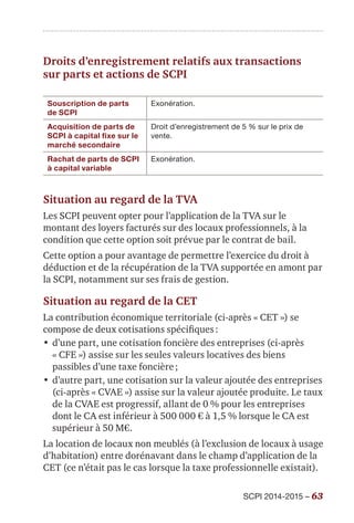 SCPI 2014-2015 – 63
Droits d’enregistrement relatifs aux transactions
sur parts et actions de SCPI
Souscription de parts
de SCPI
Exonération.
Acquisition de parts de
SCPI à capital fixe sur le
marché secondaire
Droit d’enregistrement de 5 % sur le prix de
vente.
Rachat de parts de SCPI
à capital variable
Exonération.
Situation au regard de la TVA
Les SCPI peuvent opter pour l’application de la TVA sur le
montant des loyers facturés sur des locaux professionnels, à la
condition que cette option soit prévue par le contrat de bail.
Cette option a pour avantage de permettre l’exercice du droit à
déduction et de la récupération de la TVA supportée en amont par
la SCPI, notamment sur ses frais de gestion.
Situation au regard de la CET
La contribution économique territoriale (ci-après « CET ») se
compose de deux cotisations spécifiques :
•	d’une part, une cotisation foncière des entreprises (ci-après
« CFE ») assise sur les seules valeurs locatives des biens
passibles d’une taxe foncière ;
•	d’autre part, une cotisation sur la valeur ajoutée des entreprises
(ci-après « CVAE ») assise sur la valeur ajoutée produite. Le taux
de la CVAE est progressif, allant de 0 % pour les entreprises
dont le CA est inférieur à 500 000 € à 1,5 % lorsque le CA est
supérieur à 50 M€.
La location de locaux non meublés (à l’exclusion de locaux à usage
d’habitation) entre dorénavant dans le champ d’application de la
CET (ce n’était pas le cas lorsque la taxe professionnelle existait).
 