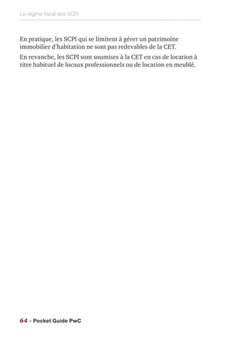 Le régime fiscal des SCPI
64 – Pocket Guide PwC
En pratique, les SCPI qui se limitent à gérer un patrimoine
immobilier d’habitation ne sont pas redevables de la CET.
En revanche, les SCPI sont soumises à la CET en cas de location à
titre habituel de locaux professionnels ou de location en meublé.
 