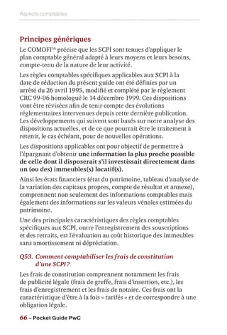 Aspects comptables
66 – Pocket Guide PwC
Principes génériques
Le COMOFI56
précise que les SCPI sont tenues d’appliquer le
plan comptable général adapté à leurs moyens et leurs besoins,
compte-tenu de la nature de leur activité.
Les règles comptables spécifiques applicables aux SCPI à la
date de rédaction du présent guide ont été définies par un
arrêté du 26 avril 1995, modifié et complété par le règlement
CRC 99-06 homologué le 14 décembre 1999. Ces dispositions
vont être révisées afin de tenir compte des évolutions
réglementaires intervenues depuis cette dernière publication.
Les développements qui suivent sont basés sur notre analyse des
dispositions actuelles, et de ce que pourrait être le traitement à
retenir, le cas échéant, pour de nouvelles opérations.
Les dispositions applicables ont pour objectif de permettre à
l’épargnant d’obtenir une information la plus proche possible
de celle dont il disposerait s’il investissait directement dans
un (ou des) immeubles(s) locatif(s).
Ainsi les états financiers (état du patrimoine, tableau d’analyse de
la variation des capitaux propres, compte de résultat et annexe),
comprennent non seulement des informations comptables mais
également des informations sur les valeurs vénales estimées du
patrimoine.
Une des principales caractéristiques des règles comptables
spécifiques aux SCPI, outre l’enregistrement des souscriptions
et des retraits, est l’évaluation au coût historique des immeubles
sans amortissement ni dépréciation.
Q53.	Comment comptabiliser les frais de constitution
d’une SCPI ?
Les frais de constitution comprennent notamment les frais
de publicité légale (frais de greffe, frais d’insertion, etc.), les
frais d’enregistrement et les frais de notaire. Ces frais ont la
caractéristique d’être à la fois « tarifés » et de correspondre à une
obligation légale.
 