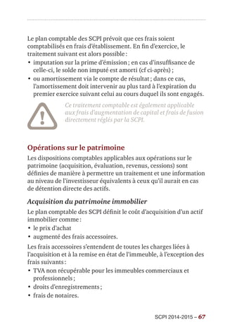 SCPI 2014-2015 – 67
Le plan comptable des SCPI prévoit que ces frais soient
comptabilisés en frais d’établissement. En fin d’exercice, le
traitement suivant est alors possible :
•	imputation sur la prime d’émission ; en cas d’insuffisance de
celle-ci, le solde non imputé est amorti (cf ci-après) ;
•	ou amortissement via le compte de résultat ; dans ce cas,
l’amortissement doit intervenir au plus tard à l’expiration du
premier exercice suivant celui au cours duquel ils sont engagés.
Ce traitement comptable est également applicable
aux frais d’augmentation de capital et frais de fusion
directement réglés par la SCPI.
Opérations sur le patrimoine
Les dispositions comptables applicables aux opérations sur le
patrimoine (acquisition, évaluation, revenus, cessions) sont
définies de manière à permettre un traitement et une information
au niveau de l’investisseur équivalents à ceux qu’il aurait en cas
de détention directe des actifs.
Acquisition du patrimoine immobilier
Le plan comptable des SCPI définit le coût d’acquisition d’un actif
immobilier comme :
•	le prix d’achat
•	augmenté des frais accessoires.
Les frais accessoires s’entendent de toutes les charges liées à
l’acquisition et à la remise en état de l’immeuble, à l’exception des
frais suivants :
•	TVA non récupérable pour les immeubles commerciaux et
professionnels ;
•	droits d’enregistrements ;
•	frais de notaires.
 