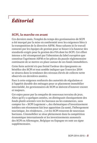 SCPI 2014-2015 – 5
Éditorial
SCPI, la marche en avant
Ces derniers mois, l’emploi du temps des gestionnaires de SCPI
a été marqué par la mise en conformité avec les exigences liées à
la transposition de la directive AIFM. Nous saluons ici le travail
consenti par les équipes de gestion pour se hisser à la hauteur des
standards exigés pour la gestion des FIA dont les SCPI. Cet effort
intense a été récompensé par l’obtention du label européen que
constitue l’agrément AIFM et les pièces du puzzle réglementaire
continuent de se mettre en place autour de ces fonds immobiliers.
Cette forte activité n’a pas freiné l’ardeur des épargnants au
bénéfice des SCPI et tout semble indiquer que l’exercice 2014
se situera dans la tendance des niveaux élevés de collecte nette
observés ces dernières années.
Face à cette exigence renforcée des autorités de régulation et
à l’appétit durable des ménages pour ce placement immobilier
intermédié, les gestionnaires de SCPI se doivent d’innover encore
et toujours.
Cet enjeu passe par la conquête de nouveaux terrains de jeux.
Alors qu’il y a quelques années, on distinguait classiquement des
fonds plutôt orientés vers les bureaux ou les commerces, sans
compter les « SCPI Logement », des thématiques d’investissement
inédites ont récemment fait leur apparition (la santé, l’hébergement
touristique, les résidences…) et les SCPI trouvent de nouveaux
horizons. L’immobilier se situe pleinement dans la compétition
économique internationale et les investissements annoncés
des SCPI en Allemagne, Belgique ou Espagne en sont un signe
supplémentaire.
 