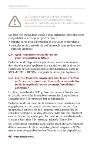 Aspects comptables
68 – Pocket Guide PwC
La TVA non récupérable sur les immeubles
d’habitation est, elle, constitutive des frais
accessoires et donc incluse dans le prix de revient des
immeubles correspondants.
Les frais non inclus dans le coût d’acquisition des immeubles sont
comptabilisés en charges et peuvent être :
•	imputés sur la prime d’émission, si les statuts le prévoient ;
•	ou étalés sur la durée de vie de l’immeuble sans excéder une
durée de vingt ans.
Q54.	Quel traitement comptable retenir
pour l’acquisition de titres ?
En l’absence de dispositions spécifiques, le même traitement
devrait selon nous s’appliquer aux acquisitions (i) de titres de
sociétés de personnes non cotées et (ii) d’actions ou parts de
SCPI, d’OPCI, d’OPPCI et d’organismes étrangers équivalents.
Q55.	Les frais financiers engagés pendant la construction
ou la restructuration d’un immeuble peuvent-ils être
intégrés au prix de revient des actifs immobiliers
concernés ?
Le plan comptable des SCPI prévoit que peuvent être incluses
en prix de revient des immeubles « toutes les charges liées à
l’acquisition et à la remise en état de l’immeuble ».
En l’absence de précision sur le traitement des frais financiers
engagés pendant la construction ou la restructuration d’un
immeuble, il est possible de s'interroger sur la possibilité de
considérer comme tel ces frais financiers dès lors que l'emprunt
est conclu spécifiquement pour l'acquisition et la réalisation des
travaux nécessaires à la restructuration de l'immeuble.
Les dispositions comptables applicables étant plus généralement
définies comme « le plan comptable général adapté aux SCPI »,
une analyse comparable à celle effectuée dans les dispositions
 