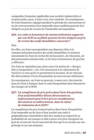 SCPI 2014-2015 – 69
comptables françaises applicables aux sociétés industrielles et
commerciales, peut, à notre avis, être conduite. En conséquence,
les frais financiers engagés pendant la période de construction et/
ou de restructuration d’un immeuble nous semblent pouvoir être
intégrés au prix de revient de l’immeuble correspondant.
Q56.	Les coûts et honoraires de commercialisation supportés
par une SCPI ou sa filiale peuvent-ils être intégrés au prix
de revient des actifs immobiliers concernés ?
Non.
En effet, ces frais correspondent aux dépenses liées à la
commercialisation locative des actifs immobiliers et incluent
notamment les frais de recherche de locataires, de relocation, de
documentation commerciale, et les frais et honoraires de gestion
y afférents.
Ces frais ne répondent pas selon nous à la notion de « charges
liées à l'acquisition » car, s’ils concourent à la valorisation de
l'actif en ce sens qu'ils en permettent la location, ils ne sont pas
liés directement à l’acte d'acquisition (ni aux travaux ultérieurs).
En conséquence, ces frais ne peuvent, à notre avis, être inscrits
dans les frais à intégrer dans le coût d'acquisition mais font partie
des charges de la SCPI.
Q57.	Un complément de prix prévu dans l’acte d’acquisition
d’un actif immobilier détenu directement ou
indirectement peut-il être pris en considération,
directement ou indirectement, dans la valeur
de réalisation de la SCPI ?
Le complément de prix éventuel prévu dans l’acte d’acquisition
d’un immeuble ou de titres d’une société non cotée à
prépondérance immobilière doit être analysé au regard de sa
probabilité de survenance et doit à notre avis être enregistré en
prix de revient de l’actif concerné dès lors qu’il est certain sur son
principe et sur son montant.
 