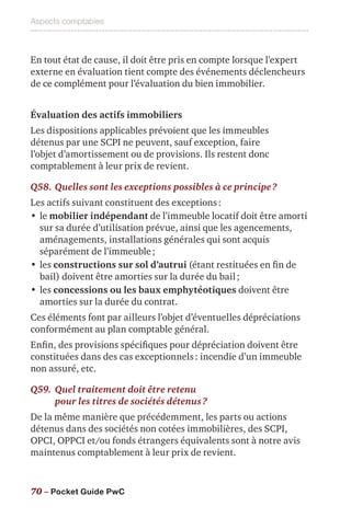 Aspects comptables
70 – Pocket Guide PwC
En tout état de cause, il doit être pris en compte lorsque l’expert
externe en évaluation tient compte des événements déclencheurs
de ce complément pour l’évaluation du bien immobilier.
Évaluation des actifs immobiliers
Les dispositions applicables prévoient que les immeubles
détenus par une SCPI ne peuvent, sauf exception, faire
l’objet d’amortissement ou de provisions. Ils restent donc
comptablement à leur prix de revient.
Q58.	Quelles sont les exceptions possibles à ce principe ?
Les actifs suivant constituent des exceptions :
•	le mobilier indépendant de l’immeuble locatif doit être amorti
sur sa durée d’utilisation prévue, ainsi que les agencements,
aménagements, installations générales qui sont acquis
séparément de l’immeuble ;
•	les constructions sur sol d’autrui (étant restituées en fin de
bail) doivent être amorties sur la durée du bail ;
•	les concessions ou les baux emphytéotiques doivent être
amorties sur la durée du contrat.
Ces éléments font par ailleurs l’objet d’éventuelles dépréciations
conformément au plan comptable général.
Enfin, des provisions spécifiques pour dépréciation doivent être
constituées dans des cas exceptionnels : incendie d’un immeuble
non assuré, etc.
Q59.	Quel traitement doit être retenu
pour les titres de sociétés détenus ?
De la même manière que précédemment, les parts ou actions
détenus dans des sociétés non cotées immobilières, des SCPI,
OPCI, OPPCI et/ou fonds étrangers équivalents sont à notre avis
maintenus comptablement à leur prix de revient.
 