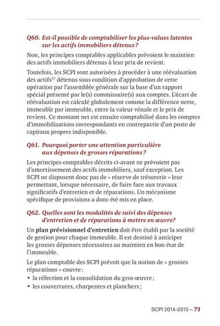 SCPI 2014-2015 – 71
Q60.	Est-il possible de comptabiliser les plus-values latentes
sur les actifs immobiliers détenus ?
Non, les principes comptables applicables prévoient le maintien
des actifs immobiliers détenus à leur prix de revient.
Toutefois, les SCPI sont autorisées à procéder à une réévaluation
des actifs57
détenus sous condition d’approbation de cette
opération par l’assemblée générale sur la base d’un rapport
spécial présenté par le(s) commissaire(s) aux comptes. L’écart de
réévaluation est calculé globalement comme la différence nette,
immeuble par immeuble, entre la valeur vénale et le prix de
revient. Ce montant net est ensuite comptabilisé dans les comptes
d’immobilisations correspondants en contrepartie d’un poste de
capitaux propres indisponible.
Q61.	Pourquoi porter une attention particulière
aux dépenses de grosses réparations ?
Les principes comptables décrits ci-avant ne prévoient pas
d’amortissement des actifs immobiliers, sauf exception. Les
SCPI ne disposent donc pas de « réserve de trésorerie » leur
permettant, lorsque nécessaire, de faire face aux travaux
significatifs d’entretien et de réparations. Un mécanisme
spécifique de provisions a donc été mis en place.
Q62.	Quelles sont les modalités de suivi des dépenses
d’entretien et de réparations à mettre en œuvre?
Un plan prévisionnel d’entretien doit être établi par la société
de gestion pour chaque immeuble. Il est destiné à anticiper
les grosses dépenses nécessaires au maintien en bon état de
l’immeuble.
Le plan comptable des SCPI prévoit que la notion de « grosses
réparations » couvre :
•	la réfection et la consolidation du gros œuvre ;
•	les couvertures, charpentes et planchers ;
 