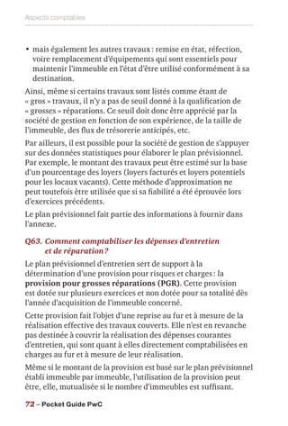 Aspects comptables
72 – Pocket Guide PwC
•	mais également les autres travaux : remise en état, réfection,
voire remplacement d’équipements qui sont essentiels pour
maintenir l’immeuble en l’état d’être utilisé conformément à sa
destination.
Ainsi, même si certains travaux sont listés comme étant de
« gros » travaux, il n’y a pas de seuil donné à la qualification de
« grosses » réparations. Ce seuil doit donc être apprécié par la
société de gestion en fonction de son expérience, de la taille de
l’immeuble, des flux de trésorerie anticipés, etc.
Par ailleurs, il est possible pour la société de gestion de s’appuyer
sur des données statistiques pour élaborer le plan prévisionnel.
Par exemple, le montant des travaux peut être estimé sur la base
d’un pourcentage des loyers (loyers facturés et loyers potentiels
pour les locaux vacants). Cette méthode d’approximation ne
peut toutefois être utilisée que si sa fiabilité a été éprouvée lors
d’exercices précédents.
Le plan prévisionnel fait partie des informations à fournir dans
l’annexe.
Q63.	Comment comptabiliser les dépenses d’entretien
et de réparation ?
Le plan prévisionnel d’entretien sert de support à la
détermination d’une provision pour risques et charges : la
provision pour grosses réparations (PGR). Cette provision
est dotée sur plusieurs exercices et non dotée pour sa totalité dès
l’année d’acquisition de l’immeuble concerné.
Cette provision fait l’objet d’une reprise au fur et à mesure de la
réalisation effective des travaux couverts. Elle n’est en revanche
pas destinée à couvrir la réalisation des dépenses courantes
d’entretien, qui sont quant à elles directement comptabilisées en
charges au fur et à mesure de leur réalisation.
Même si le montant de la provision est basé sur le plan prévisionnel
établi immeuble par immeuble, l’utilisation de la provision peut
être, elle, mutualisée si le nombre d’immeubles est suffisant.
 