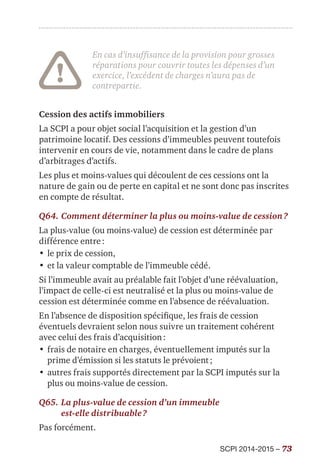SCPI 2014-2015 – 73
En cas d’insuffisance de la provision pour grosses
réparations pour couvrir toutes les dépenses d’un
exercice, l’excédent de charges n’aura pas de
contrepartie.
Cession des actifs immobiliers
La SCPI a pour objet social l’acquisition et la gestion d’un
patrimoine locatif. Des cessions d’immeubles peuvent toutefois
intervenir en cours de vie, notamment dans le cadre de plans
d’arbitrages d’actifs.
Les plus et moins-values qui découlent de ces cessions ont la
nature de gain ou de perte en capital et ne sont donc pas inscrites
en compte de résultat.
Q64.	Comment déterminer la plus ou moins-value de cession ?
La plus-value (ou moins-value) de cession est déterminée par
différence entre :
•	le prix de cession,
•	et la valeur comptable de l’immeuble cédé.
Si l’immeuble avait au préalable fait l’objet d’une réévaluation,
l’impact de celle-ci est neutralisé et la plus ou moins-value de
cession est déterminée comme en l’absence de réévaluation.
En l’absence de disposition spécifique, les frais de cession
éventuels devraient selon nous suivre un traitement cohérent
avec celui des frais d’acquisition :
•	frais de notaire en charges, éventuellement imputés sur la
prime d’émission si les statuts le prévoient ;
•	autres frais supportés directement par la SCPI imputés sur la
plus ou moins-value de cession.
Q65.	La plus-value de cession d’un immeuble
est-elle distribuable ?
Pas forcément.
 