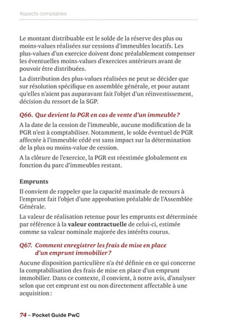 Aspects comptables
74 – Pocket Guide PwC
Le montant distribuable est le solde de la réserve des plus ou
moins-values réalisées sur cessions d’immeubles locatifs. Les
plus-values d’un exercice doivent donc préalablement compenser
les éventuelles moins-values d’exercices antérieurs avant de
pouvoir être distribuées.
La distribution des plus-values réalisées ne peut se décider que
sur résolution spécifique en assemblée générale, et pour autant
qu’elles n’aient pas auparavant fait l’objet d’un réinvestissement,
décision du ressort de la SGP.
Q66.	Que devient la PGR en cas de vente d’un immeuble ?
A la date de la cession de l’immeuble, aucune modification de la
PGR n’est à comptabiliser. Notamment, le solde éventuel de PGR
affectée à l’immeuble cédé est sans impact sur la détermination
de la plus ou moins-value de cession.
A la clôture de l’exercice, la PGR est réestimée globalement en
fonction du parc d’immeubles restant.
Emprunts
Il convient de rappeler que la capacité maximale de recours à
l’emprunt fait l’objet d’une approbation préalable de l’Assemblée
Générale.
La valeur de réalisation retenue pour les emprunts est déterminée
par référence à la valeur contractuelle de celui-ci, estimée
comme sa valeur nominale majorée des intérêts courus.
Q67.	Comment enregistrer les frais de mise en place
d’un emprunt immobilier ?
Aucune disposition particulière n’a été définie en ce qui concerne
la comptabilisation des frais de mise en place d’un emprunt
immobilier. Dans ce contexte, il convient, à notre avis, d’analyser
selon que cet emprunt est ou non directement affectable à une
acquisition :
 