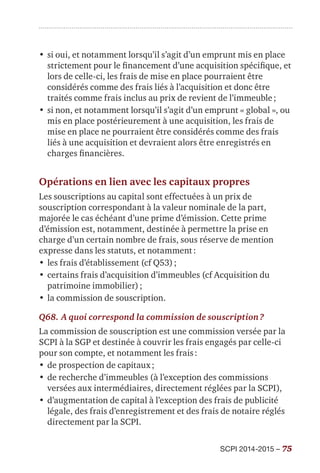 SCPI 2014-2015 – 75
•	si oui, et notamment lorsqu’il s’agit d’un emprunt mis en place
strictement pour le financement d’une acquisition spécifique, et
lors de celle-ci, les frais de mise en place pourraient être
considérés comme des frais liés à l’acquisition et donc être
traités comme frais inclus au prix de revient de l’immeuble ;
•	si non, et notamment lorsqu’il s’agit d’un emprunt « global », ou
mis en place postérieurement à une acquisition, les frais de
mise en place ne pourraient être considérés comme des frais
liés à une acquisition et devraient alors être enregistrés en
charges financières.
Opérations en lien avec les capitaux propres
Les souscriptions au capital sont effectuées à un prix de
souscription correspondant à la valeur nominale de la part,
majorée le cas échéant d’une prime d’émission. Cette prime
d’émission est, notamment, destinée à permettre la prise en
charge d’un certain nombre de frais, sous réserve de mention
expresse dans les statuts, et notamment :
•	les frais d’établissement (cf Q53) ;
•	certains frais d’acquisition d’immeubles (cf Acquisition du
patrimoine immobilier) ;
•	la commission de souscription.
Q68.	A quoi correspond la commission de souscription ?
La commission de souscription est une commission versée par la
SCPI à la SGP et destinée à couvrir les frais engagés par celle-ci
pour son compte, et notamment les frais :
•	de prospection de capitaux ;
•	de recherche d’immeubles (à l’exception des commissions
versées aux intermédiaires, directement réglées par la SCPI),
•	d’augmentation de capital à l’exception des frais de publicité
légale, des frais d’enregistrement et des frais de notaire réglés
directement par la SCPI.
 