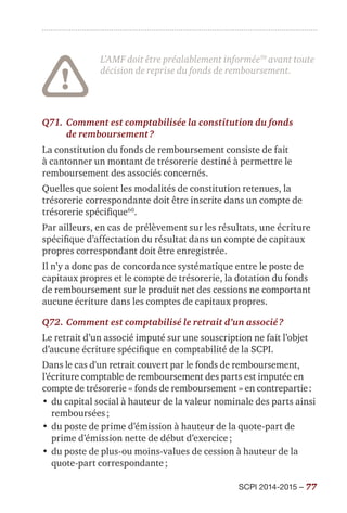 SCPI 2014-2015 – 77
L’AMF doit être préalablement informée59
avant toute
décision de reprise du fonds de remboursement.
Q71.	Comment est comptabilisée la constitution du fonds
de remboursement ?
La constitution du fonds de remboursement consiste de fait
à cantonner un montant de trésorerie destiné à permettre le
remboursement des associés concernés.
Quelles que soient les modalités de constitution retenues, la
trésorerie correspondante doit être inscrite dans un compte de
trésorerie spécifique60
.
Par ailleurs, en cas de prélèvement sur les résultats, une écriture
spécifique d’affectation du résultat dans un compte de capitaux
propres correspondant doit être enregistrée.
Il n’y a donc pas de concordance systématique entre le poste de
capitaux propres et le compte de trésorerie, la dotation du fonds
de remboursement sur le produit net des cessions ne comportant
aucune écriture dans les comptes de capitaux propres.
Q72.	Comment est comptabilisé le retrait d’un associé ?
Le retrait d’un associé imputé sur une souscription ne fait l’objet
d’aucune écriture spécifique en comptabilité de la SCPI.
Dans le cas d'un retrait couvert par le fonds de remboursement,
l’écriture comptable de remboursement des parts est imputée en
compte de trésorerie « fonds de remboursement » en contrepartie :
•	du capital social à hauteur de la valeur nominale des parts ainsi
remboursées ;
•	du poste de prime d’émission à hauteur de la quote-part de
prime d’émission nette de début d’exercice ;
•	du poste de plus-ou moins-values de cession à hauteur de la
quote-part correspondante ;
 