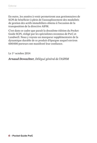 Éditorial
6 – Pocket Guide PwC
En outre, les années à venir permettront aux gestionnaires de
SCPI de bénéficier à plein de l’assouplissement des modalités
de gestion des actifs immobiliers obtenu à l’occasion de la
transposition de la directive AIFM.
C’est dans ce cadre que paraît la deuxième édition du Pocket
Guide SCPI, rédigé par les spécialistes reconnus de PwC et
Landwell. Nous y voyons un marqueur supplémentaire de la
dynamique durable de ce produit d’épargne auquel environ
600 000 porteurs ont manifesté leur confiance.
Le 1er
 octobre 2014
Arnaud Dewachter, Délégué général de l’ASPIM
 