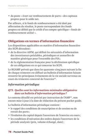 Aspects comptables
78 – Pocket Guide PwC
•	du poste « écart sur remboursement de parts » des capitaux
propres pour le solde net.
Par ailleurs, si le fonds de remboursement a été doté par
affectation du résultat, le poste correspondant des fonds
propres est débité par le crédit d’un compte spécifique « fonds de
remboursement utilisé ».
Obligations en termes d’information financière
Les dispositions applicables en matière d’information financière
des SCPI découlent :
•	de la directive AIFM, qui définit les nécessités d’information
des investisseurs préalables, périodiques et annuelles de
manière générique pour l’ensemble des FIA ;
•	de la réglementation française pour la déclinaison spécifique
de ces obligations en ce qui concerne les SCPI.
Le RGAMF prévoit que dans les quarante-cinq jours suivant la fin
de chaque trimestre est diffusé un bulletin d'information faisant
ressortir les principaux événements de la vie sociale survenus au
cours du trimestre concerné de l'exercice61
.
Information périodique
Q73.	Quelles sont les informations minimales obligatoires
dans un bulletin d’information périodique ?
Le contenu détaillé est précisé par instruction de l’AMF21
, non
encore mise à jour à la date de rédaction du présent pocket guide.
Le bulletin d’information périodique contient :
•	le rappel des conditions de souscription et de cession ou de
retrait des parts ;
•	l’évolution du capital depuis l'ouverture de l'exercice en cours ;
•	les conditions d’exécution des ordres depuis l’ouverture de la
période analysée (prix, volume échangé, date) ;
 