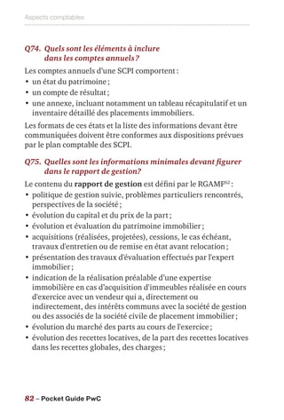 Aspects comptables
82 – Pocket Guide PwC
Q74.	Quels sont les éléments à inclure
dans les comptes annuels ?
Les comptes annuels d’une SCPI comportent :
•	un état du patrimoine ;
•	un compte de résultat ;
•	une annexe, incluant notamment un tableau récapitulatif et un
inventaire détaillé des placements immobiliers.
Les formats de ces états et la liste des informations devant être
communiquées doivent être conformes aux dispositions prévues
par le plan comptable des SCPI.
Q75.	Quelles sont les informations minimales devant figurer
dans le rapport de gestion?
Le contenu du rapport de gestion est défini par le RGAMF62
 :
•	politique de gestion suivie, problèmes particuliers rencontrés,
perspectives de la société ;
•	évolution du capital et du prix de la part ;
•	évolution et évaluation du patrimoine immobilier ;
•	acquisitions (réalisées, projetées), cessions, le cas échéant,
travaux d'entretien ou de remise en état avant relocation ;
•	présentation des travaux d'évaluation effectués par l'expert
immobilier ;
•	indication de la réalisation préalable d’une expertise
immobilière en cas d’acquisition d'immeubles réalisée en cours
d'exercice avec un vendeur qui a, directement ou
indirectement, des intérêts communs avec la société de gestion
ou des associés de la société civile de placement immobilier ;
•	évolution du marché des parts au cours de l'exercice ;
•	évolution des recettes locatives, de la part des recettes locatives
dans les recettes globales, des charges ;
 