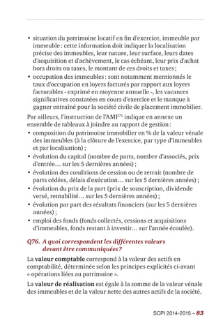 SCPI 2014-2015 – 83
•	situation du patrimoine locatif en fin d'exercice, immeuble par
immeuble : cette information doit indiquer la localisation
précise des immeubles, leur nature, leur surface, leurs dates
d'acquisition et d'achèvement, le cas échéant, leur prix d'achat
hors droits ou taxes, le montant de ces droits et taxes ;
•	occupation des immeubles : sont notamment mentionnés le
taux d'occupation en loyers facturés par rapport aux loyers
facturables - exprimé en moyenne annuelle -, les vacances
significatives constatées en cours d'exercice et le manque à
gagner entraîné pour la société civile de placement immobilier.
Par ailleurs, l’instruction de l’AMF75
indique en annexe un
ensemble de tableaux à joindre au rapport de gestion :
•	composition du patrimoine immobilier en % de la valeur vénale
des immeubles (à la clôture de l’exercice, par type d’immeubles
et par localisation) ;
•	évolution du capital (nombre de parts, nombre d’associés, prix
d’entrée… sur les 5 dernières années) ;
•	évolution des conditions de cession ou de retrait (nombre de
parts cédées, délais d’exécution… sur les 5 dernières années) ;
•	évolution du prix de la part (prix de souscription, dividende
versé, rentabilité… sur les 5 dernières années) ;
•	évolution par part des résultats financiers (sur les 5 dernières
années) ;
•	emploi des fonds (fonds collectés, cessions et acquisitions
d’immeubles, fonds restant à investir… sur l’année écoulée).
Q76.	A quoi correspondent les différentes valeurs
devant être communiquées ?
La valeur comptable correspond à la valeur des actifs en
comptabilité, déterminée selon les principes explicités ci-avant
« opérations liées au patrimoine ».
La valeur de réalisation est égale à la somme de la valeur vénale
des immeubles et de la valeur nette des autres actifs de la société.
 