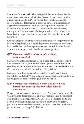 Aspects comptables
84 – Pocket Guide PwC
La valeur de reconstitution est égale à la valeur de réalisation
augmentée du montant des frais afférents à une reconstitution
du patrimoine de la SCPI. La valeur de reconstitution de la
société est ainsi déterminée à partir de la valeur de réalisation
augmentée de la commission de souscription au moment de
la reconstitution, multipliée par le nombre de parts émises,
ainsi que de l'estimation des frais qui seraient nécessaires pour
l'acquisition du patrimoine de la société à la date de clôture de
l'exercice.
Ces valeurs font l'objet de résolutions soumises à l'approbation de
l’assemblée générale. En cours d'exercice, et en cas de nécessité,
le conseil de surveillance peut autoriser la modification de ces
valeurs, sur rapport motivé de la société de gestion.
Q77.	Comment est déterminée la valeur vénale
des immeubles ?
La valeur vénale des immeubles peut être définie comme le prix
qu’accepterait de payer un investisseur pour l’immeuble dans
son état actuel et en conservant sa nature d’immeuble locatif.
Cette valeur est calculée hors droits d’acquisition.
La valeur vénale des immeubles est déterminée par l’expert
immobilier de la SCPI63
, sur la base d’une expertise minimale tous
les cinq ans, expertise mise à jour chaque année.
Q78.	Comment sont traités les éléments du patrimoine
immobilier autres que les immeubles détenus
directement ?
L’expert externe en évaluation est tenu d’estimer chaque année la
valeur vénale des immeubles et droits réels détenus directement
et/ou indirectement par la SCPI. La société de gestion doit donc
à notre avis déterminer, sur cette base, une valeur vénale et,
partant, une valeur de réalisation, pour les titres des sociétés de
personne non cotées qu’elle détient.
 