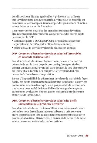 SCPI 2014-2015 – 85
Les dispositions légales applicables63
prévoient par ailleurs
que la valeur nette des autres actifs, arrêtée sous le contrôle du
commissaire aux comptes, tient compte des plus-values et moins-
values latentes sur actifs financiers.
Il en ressort selon nous que les principes suivants devraient
être retenus pour déterminer la valeur vénale des autres actifs
détenus par la SCPI :
•	actions et parts d’OPCI/d’OPPCI/d’organismes étrangers
équivalents : dernière valeur liquidative connue ;
•	parts de SCPI : dernière valeur de réalisation connue.
Q79.	Comment déterminer la valeur vénale d’immeubles
en cours de construction ?
La valeur vénale des immeubles en cours de construction est
déterminée sur la base du prix présumé qu’accepterait d’en
donner un investisseur éventuel dans l’état et le lieu où se trouve
cet immeuble à l’arrêté des comptes. Cette valeur doit être
déterminée hors droits d’acquisition.
En cas d’impossibilité de déterminer la valeur de marché de façon
fiable, ces actifs sont maintenus à leur prix de revient. Il convient
notamment de considérer qu’il n’est pas possible de déterminer
une valeur de marché de façon fiable dès lors que les experts
externes en évaluation ne sont pas en mesure de produire une
expertise de l’immeuble.
Q80.	Comment déterminer la valeur vénale des actifs
immobiliers sous promesse de vente ?
La valeur vénale des actifs immobiliers sous promesse de vente
doit selon nous être déterminée sur la base du prix convenu
entre les parties dès lors qu’il est hautement probable que cette
promesse aboutisse. Dans ce cas, il convient de déduire de cette
valeur convenue les frais de cession estimés.
 