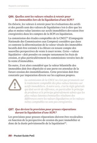 Aspects comptables
88 – Pocket Guide PwC
Q86.	Quelles sont les valeurs vénales à retenir pour
les immeubles lors de la liquidation d’une SCPI ?
En théorie, les valeurs à retenir pour les évaluations des actifs
et des passifs sont des valeurs de liquidation c'est-à-dire que les
plus et moins-value latentes sur actifs immobiliers devraient être
enregistrées dans les comptes de la SCPI en liquidation.
La commission des études comptables de la CNCC69
(Compagnie
Nationale des Commissaires aux Comptes) considère que dans
ce contexte la détermination de la valeur vénale des immeubles
locatifs doit être estimée à la clôture en tenant compte des
nouvelles perspectives de vente à court terme. Cette « valeur
liquidative » doit prendre en compte notamment les frais de
cession, et plus particulièrement les commissions versées lors de
la vente d'immeubles.
En outre, il est alors considéré que la valeur bilantielle des
immeubles doit être dépréciée si une perte est attendue de la
future cession des immobilisations. Cette provision doit être
constatée par imputation directe sur les capitaux propres.
La commission de la CNCC ne s’est pas prononcée sur
le traitement comptable des plus-values latentes sur
actifs immobiliers. A notre avis, c’est la règle générale
qui doit servir de référence, en particulier le principe
de prudence et le principe généralement admis que les
plus-values latentes éventuelles résultant des
différences entre les valeurs liquidatives et les valeurs
nettes comptables ne sont pas enregistrées.
Q87.	Que devient la provision pour grosses réparations
durant la liquidation d’une SCPI ?
Les provisions pour grosses réparations doivent être recalculées
en fonction de la perspective de cession du parc immobilier et
donc de la durée prévisionnelle de la liquidation69
.
 