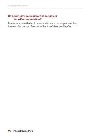Aspects comptables
90 – Pocket Guide PwC
Q90. Que faire des sommes non réclamées
lors d’une liquidation ?
Les sommes attribuées à des associés mais qui ne peuvent leur
être versées doivent être déposées à la Caisse des Dépôts.
 
